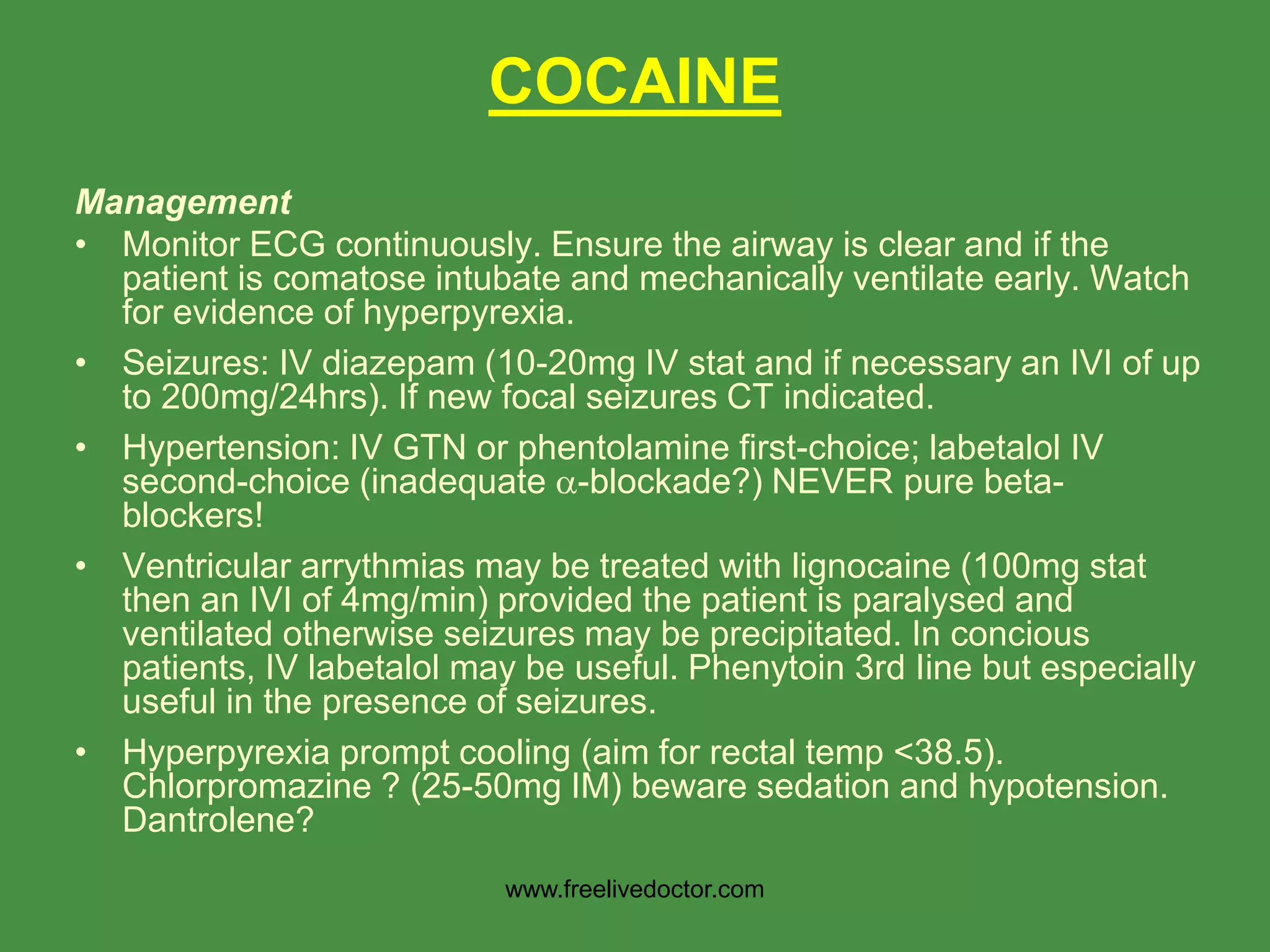 Management
• Monitor ECG continuously. Ensure the airway is clear and if the
patient is comatose intubate and mechanically ventilate early. Watch
for evidence of hyperpyrexia.
• Seizures: IV diazepam (10-20mg IV stat and if necessary an IVI of up
to 200mg/24hrs). If new focal seizures CT indicated.
• Hypertension: IV GTN or phentolamine first-choice; labetalol IV
second-choice (inadequate -blockade?) NEVER pure beta-
blockers!
• Ventricular arrythmias may be treated with lignocaine (100mg stat
then an IVI of 4mg/min) provided the patient is paralysed and
ventilated otherwise seizures may be precipitated. In concious
patients, IV labetalol may be useful. Phenytoin 3rd Iine but especially
useful in the presence of seizures.
• Hyperpyrexia prompt cooling (aim for rectal temp <38.5).
Chlorpromazine ? (25-50mg IM) beware sedation and hypotension.
Dantrolene?
COCAINE
www.freelivedoctor.com
 