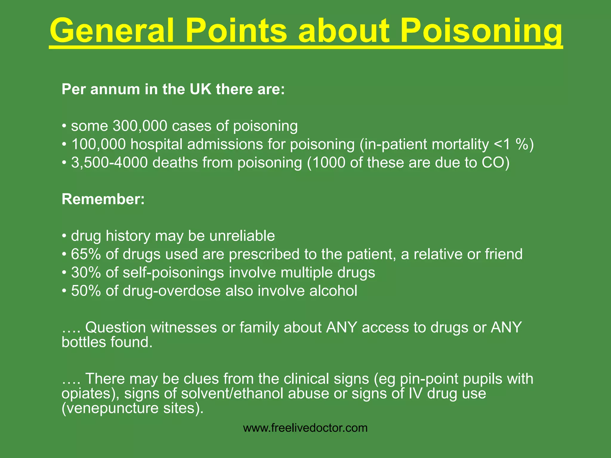 General Points about Poisoning
Per annum in the UK there are:
• some 300,000 cases of poisoning
• 100,000 hospital admissions for poisoning (in-patient mortality <1 %)
• 3,500-4000 deaths from poisoning (1000 of these are due to CO)
Remember:
• drug history may be unreliable
• 65% of drugs used are prescribed to the patient, a relative or friend
• 30% of self-poisonings involve multiple drugs
• 50% of drug-overdose also involve alcohol
…. Question witnesses or family about ANY access to drugs or ANY
bottles found.
…. There may be clues from the clinical signs (eg pin-point pupils with
opiates), signs of solvent/ethanol abuse or signs of IV drug use
(venepuncture sites).
www.freelivedoctor.com
 