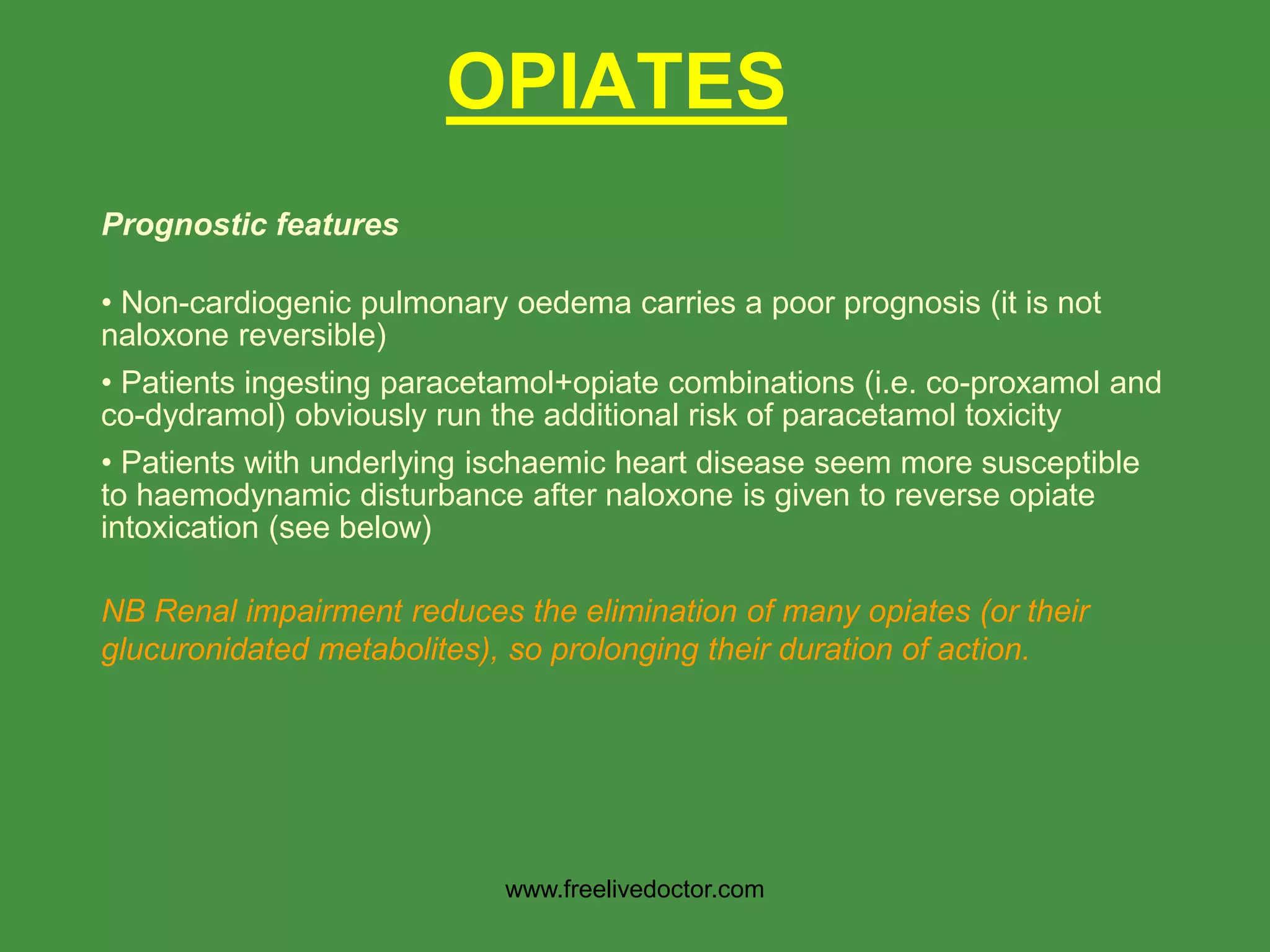 OPIATES
Prognostic features
• Non-cardiogenic pulmonary oedema carries a poor prognosis (it is not
naloxone reversible)
• Patients ingesting paracetamol+opiate combinations (i.e. co-proxamol and
co-dydramol) obviously run the additional risk of paracetamol toxicity
• Patients with underlying ischaemic heart disease seem more susceptible
to haemodynamic disturbance after naloxone is given to reverse opiate
intoxication (see below)
NB Renal impairment reduces the elimination of many opiates (or their
glucuronidated metabolites), so prolonging their duration of action.
www.freelivedoctor.com
 