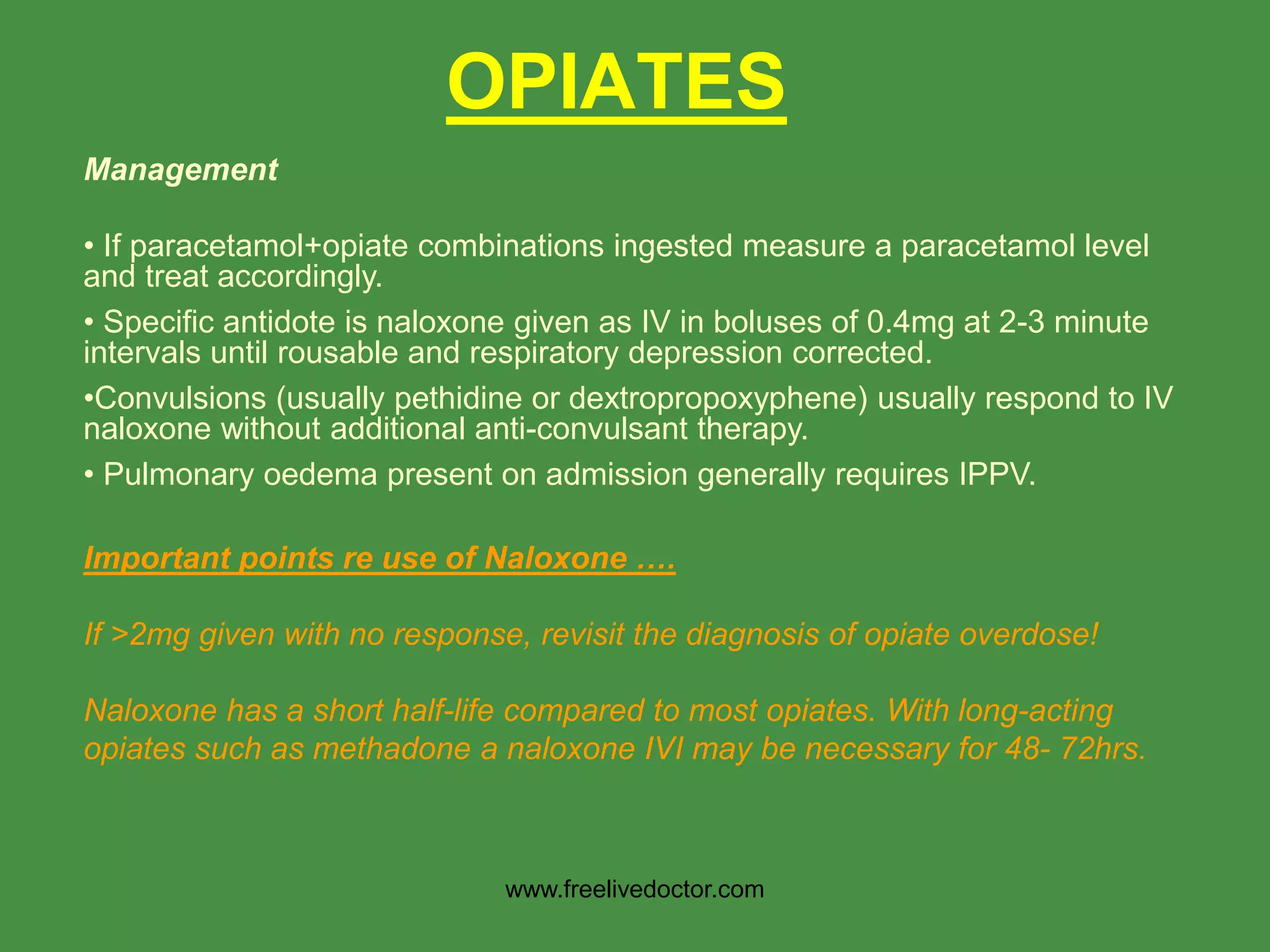 OPIATES
Management
• If paracetamol+opiate combinations ingested measure a paracetamol level
and treat accordingly.
• Specific antidote is naloxone given as IV in boluses of 0.4mg at 2-3 minute
intervals until rousable and respiratory depression corrected.
•Convulsions (usually pethidine or dextropropoxyphene) usually respond to IV
naloxone without additional anti-convulsant therapy.
• Pulmonary oedema present on admission generally requires IPPV.
Important points re use of Naloxone ….
If >2mg given with no response, revisit the diagnosis of opiate overdose!
Naloxone has a short half-life compared to most opiates. With long-acting
opiates such as methadone a naloxone IVI may be necessary for 48- 72hrs.
www.freelivedoctor.com
 
