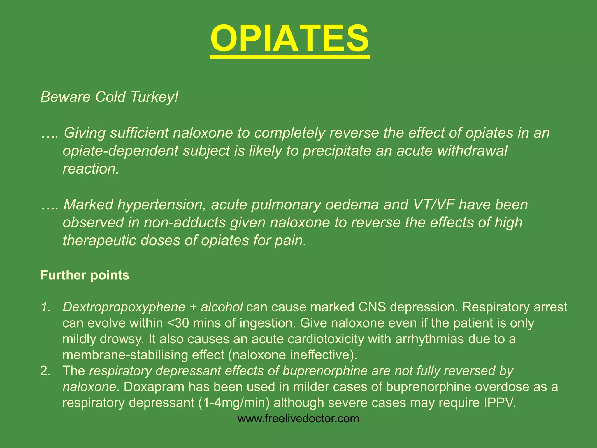OPIATES
Beware Cold Turkey!
…. Giving sufficient naloxone to completely reverse the effect of opiates in an
opiate-dependent subject is likely to precipitate an acute withdrawal
reaction.
…. Marked hypertension, acute pulmonary oedema and VT/VF have been
observed in non-adducts given naloxone to reverse the effects of high
therapeutic doses of opiates for pain.
Further points
1. Dextropropoxyphene + alcohol can cause marked CNS depression. Respiratory arrest
can evolve within <30 mins of ingestion. Give naloxone even if the patient is only
mildly drowsy. It also causes an acute cardiotoxicity with arrhythmias due to a
membrane-stabilising effect (naloxone ineffective).
2. The respiratory depressant effects of buprenorphine are not fully reversed by
naloxone. Doxapram has been used in milder cases of buprenorphine overdose as a
respiratory depressant (1-4mg/min) although severe cases may require IPPV.
www.freelivedoctor.com
 