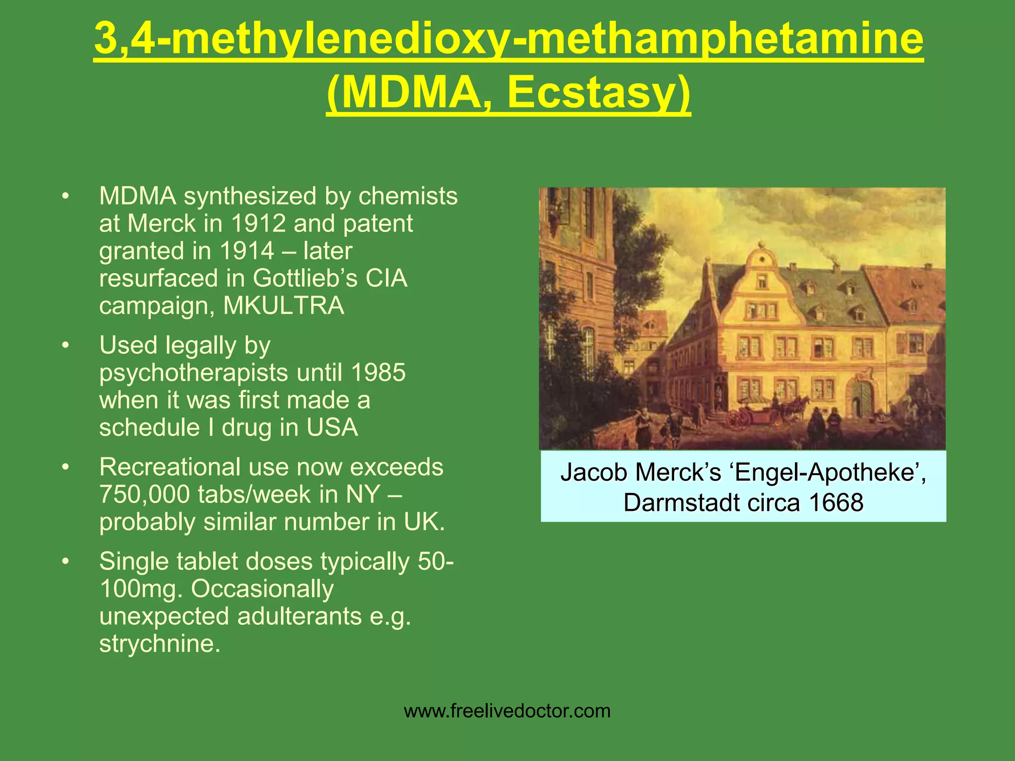 • MDMA synthesized by chemists
at Merck in 1912 and patent
granted in 1914 – later
resurfaced in Gottlieb’s CIA
campaign, MKULTRA
• Used legally by
psychotherapists until 1985
when it was first made a
schedule I drug in USA
• Recreational use now exceeds
750,000 tabs/week in NY –
probably similar number in UK.
• Single tablet doses typically 50-
100mg. Occasionally
unexpected adulterants e.g.
strychnine.
Jacob Merck’s ‘Engel-Apotheke’,
Darmstadt circa 1668
3,4-methylenedioxy-methamphetamine
(MDMA, Ecstasy)
www.freelivedoctor.com
 