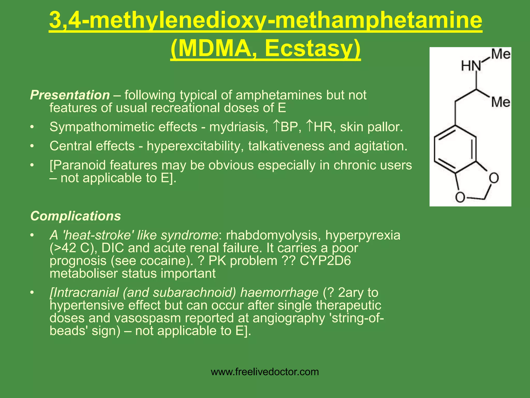 Presentation – following typical of amphetamines but not
features of usual recreational doses of E
• Sympathomimetic effects - mydriasis, BP, HR, skin pallor.
• Central effects - hyperexcitability, talkativeness and agitation.
• [Paranoid features may be obvious especially in chronic users
– not applicable to E].
Complications
• A 'heat-stroke' like syndrome: rhabdomyolysis, hyperpyrexia
(>42 C), DIC and acute renal failure. It carries a poor
prognosis (see cocaine). ? PK problem ?? CYP2D6
metaboliser status important
• [Intracranial (and subarachnoid) haemorrhage (? 2ary to
hypertensive effect but can occur after single therapeutic
doses and vasospasm reported at angiography 'string-of-
beads' sign) – not applicable to E].
3,4-methylenedioxy-methamphetamine
(MDMA, Ecstasy)
www.freelivedoctor.com
 