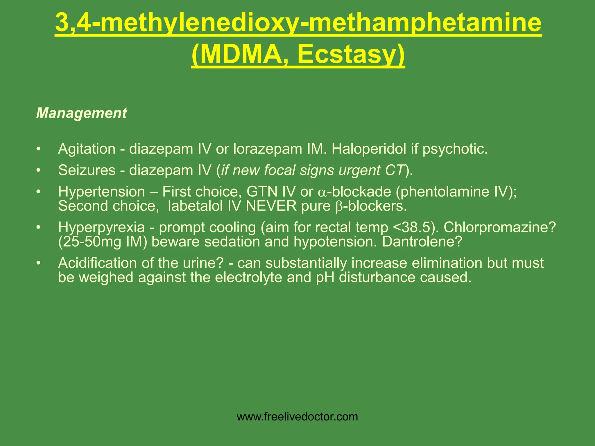 Management
• Agitation - diazepam IV or lorazepam IM. Haloperidol if psychotic.
• Seizures - diazepam IV (if new focal signs urgent CT).
• Hypertension – First choice, GTN IV or -blockade (phentolamine IV);
Second choice, labetalol IV NEVER pure -blockers.
• Hyperpyrexia - prompt cooling (aim for rectal temp <38.5). Chlorpromazine?
(25-50mg IM) beware sedation and hypotension. Dantrolene?
• Acidification of the urine? - can substantially increase elimination but must
be weighed against the electrolyte and pH disturbance caused.
3,4-methylenedioxy-methamphetamine
(MDMA, Ecstasy)
www.freelivedoctor.com
 