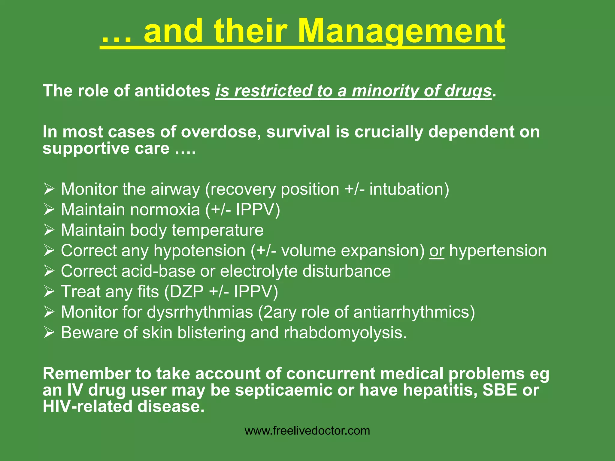 … and their Management
The role of antidotes is restricted to a minority of drugs.
In most cases of overdose, survival is crucially dependent on
supportive care ….
 Monitor the airway (recovery position +/- intubation)
 Maintain normoxia (+/- IPPV)
 Maintain body temperature
 Correct any hypotension (+/- volume expansion) or hypertension
 Correct acid-base or electrolyte disturbance
 Treat any fits (DZP +/- IPPV)
 Monitor for dysrrhythmias (2ary role of antiarrhythmics)
 Beware of skin blistering and rhabdomyolysis.
Remember to take account of concurrent medical problems eg
an IV drug user may be septicaemic or have hepatitis, SBE or
HIV-related disease.
www.freelivedoctor.com
 
