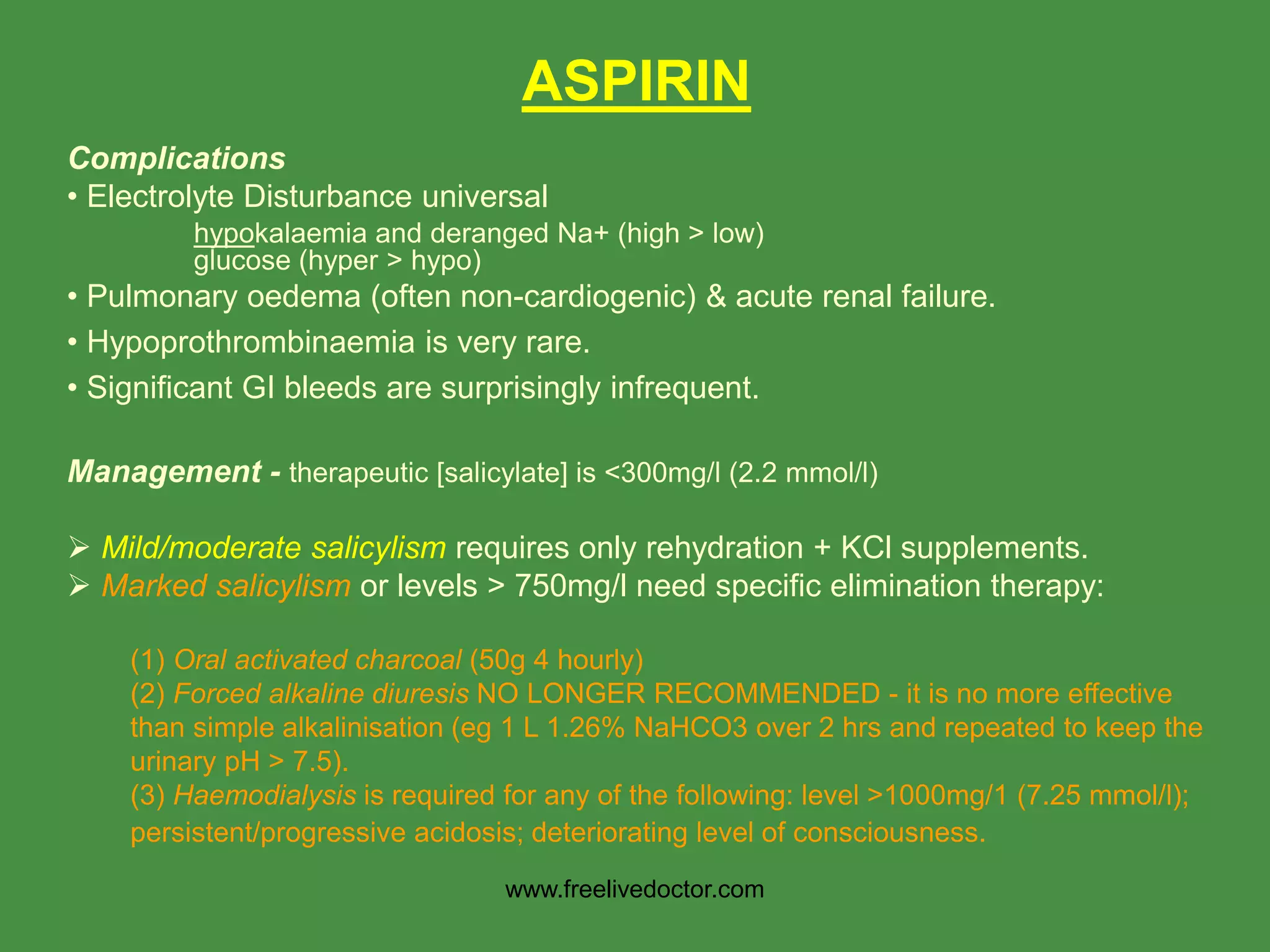 ASPIRIN
Complications
• Electrolyte Disturbance universal
hypokalaemia and deranged Na+ (high > low)
glucose (hyper > hypo)
• Pulmonary oedema (often non-cardiogenic) & acute renal failure.
• Hypoprothrombinaemia is very rare.
• Significant GI bleeds are surprisingly infrequent.
Management - therapeutic [salicylate] is <300mg/l (2.2 mmol/l)
 Mild/moderate salicylism requires only rehydration + KCl supplements.
 Marked salicylism or levels > 750mg/l need specific elimination therapy:
(1) Oral activated charcoal (50g 4 hourly)
(2) Forced alkaline diuresis NO LONGER RECOMMENDED - it is no more effective
than simple alkalinisation (eg 1 L 1.26% NaHCO3 over 2 hrs and repeated to keep the
urinary pH > 7.5).
(3) Haemodialysis is required for any of the following: level >1000mg/1 (7.25 mmol/l);
persistent/progressive acidosis; deteriorating level of consciousness.
www.freelivedoctor.com
 
