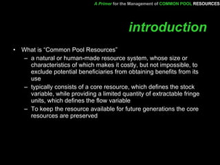 introduction What is “Common Pool Resources” a natural or human-made resource system, whose size or characteristics of which makes it costly, but not impossible, to exclude potential beneficiaries from obtaining benefits from its use  typically consists of a core resource, which defines the stock variable, while providing a limited quantity of extractable fringe units, which defines the flow variable  To keep the resource available for future generations the core resources are preserved A Primer   for the Management of   COMMON POOL   RESOURCES 