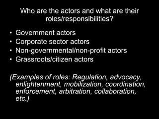 Who are the actors and what are their roles/responsibilities? Government actors Corporate sector actors Non-governmental/non-profit actors Grassroots/citizen actors (Examples of roles: Regulation, advocacy, enlightenment, mobilization, coordination, enforcement, arbitration, collaboration, etc.) 