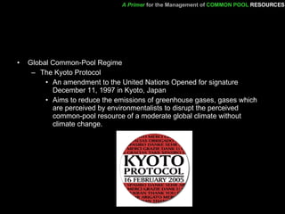 Global Common-Pool Regime  The Kyoto Protocol  An amendment to the United Nations Opened for signature December 11, 1997 in Kyoto, Japan Aims to reduce the emissions of greenhouse gases, gases which are perceived by environmentalists to disrupt the perceived common-pool resource of a moderate global climate without climate change.  A Primer   for the Management of   COMMON POOL   RESOURCES 