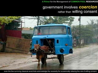 government involves  coercion rather than  willing consent even the few surviving classical anarchists acknowledge the necessity for occasionally relaxing the rule of willing consent. A Primer   for the Management of   COMMON POOL   RESOURCES 