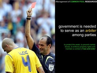 government is needed to serve as an  arbiter  among parties to protect the weak, to prevent market forces, to enforce property rights and maintain a context of  law and order A Primer   for the Management of   COMMON POOL   RESOURCES 