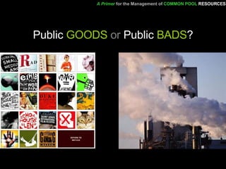 Public  GOODS  or  Public  BADS ? A Primer   for the Management of   COMMON POOL   RESOURCES 