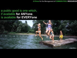 a public good is one which,  if available  for ANYone ,  is available  for EVERYone A Primer   for the Management of   COMMON POOL   RESOURCES 