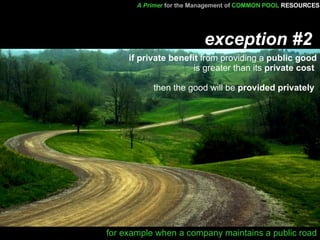 exception #2     if private benefit  from providing a  public good  is greater than its  private cost   then the good will be  provided privately   for example when a company maintains a public road A Primer   for the Management of   COMMON POOL   RESOURCES 