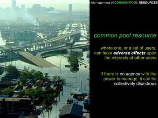 common pool resource where one, or a set of users, can have  adverse effects  upon the interests of other users A Primer   for the Management of   COMMON POOL   RESOURCES If there is  no agency  with the power to manage, it can be  collectively disastrous 