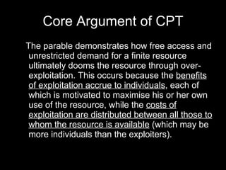 Core Argument of CPT The parable demonstrates how free access and unrestricted demand for a finite resource ultimately dooms the resource through over-exploitation. This occurs because the  benefits of exploitation accrue to individuals , each of which is motivated to maximise his or her own use of the resource, while the  costs of exploitation are distributed between all those to whom the resource is available  (which may be more individuals than the exploiters). 