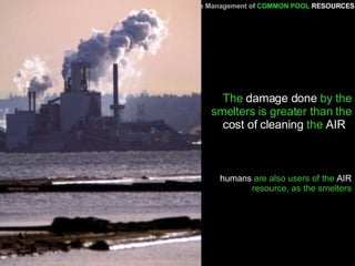The  damage done  by the smelters is greater than the  cost of cleaning  the  AIR   A Primer   for the Management of   COMMON POOL   RESOURCES humans  are also users of the  AIR  resource, as the smelters 