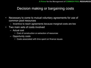 Decision making or bargaining costs Necessary to come to mutual voluntary agreements for use of common pool resources Incentive to reach agreements because marginal costs are low Two main sets of costs involved Actual cost Cost of construction or extraction of resources Opportunity costs Costs associated with time spent on finance issues A Primer   for the Management of   COMMON POOL   RESOURCES 