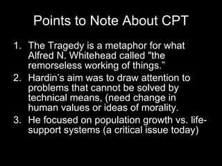 Points to Note About CPT The Tragedy is a metaphor for what Alfred N. Whitehead called "the remorseless working of things.” Hardin’s aim was to draw attention to problems that cannot be solved by technical means, (need change in human values or ideas of morality. He focused on population growth vs. life-support systems (a critical issue today) 