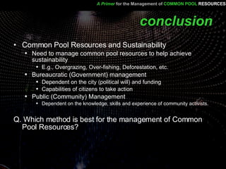 conclusion Common Pool Resources and Sustainability Need to manage common pool resources to help achieve sustainability E.g., Overgrazing, Over-fishing, Deforestation, etc. Bureaucratic (Government) management  Dependent on the city (political will) and funding  Capabilities of citizens to take action Public (Community) Management Dependent on the knowledge, skills and experience of community activists. Q. Which method is best for the management of Common Pool Resources? A Primer   for the Management of   COMMON POOL   RESOURCES 