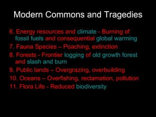 Modern Commons and Tragedies 6. Energy resources and  climate  - Burning of  fossil fuels  and consequential  global warming   7.  Fauna Species – Poaching, extinction 8. Forests  - Frontier  logging  of  old growth forest  and  slash and burn   9.  Public lands – Overgrazing, overbuilding  10. Oceans – Overfishing, reclamation, pollution   11. Flora Life  - Reduced  biodiversity   