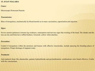 15. AVIAN MALARIA
Cause:
Microscopic Protozoan Parasite
Transmission:
Bites of mosquitoes, mechanically by blood transfer as in mass vaccination, caponization and injection.
Signs:
Severe anemia (paleness) extreme leg weakness, emacipation and nervous signs like twisting of the head. The shanks and the
toes are dry and birds have ruffled feathers. Greenish- yellow white diarrhea.
Prevention:
Control if mosquitoes within the premises and houses with effective insecticides, include spraying the breeding places of
mosquitoes. Proper drainage of stagnant water.
Treatment:
Anti-malarial drops like plasmochin, quinine hydrochloride and pyrimethiamine combinations were found effective. Confer
with the veterinarians.
 
