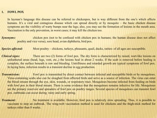 1. FOWL POX
In layman’s language this disease can be referred to chickenpox, but is way different from the one’s which affects
humans. It’s a viral and contagious disease which can spread directly or by mosquito – the basic chicken disease
symptoms are the visibility of warty bumps near the legs; also, you may see the formation of lesions in the mouth area.
Vaccination is the only prevention, in worst cases; it may kill the chicken too.
Synonyms: chicken pox (not to be confused with chicken pox in humans; the human disease does not affect
poultry and vice versa), sore head, avian diphtheria, bird pox.
Species affected: Most poultry – chickens, turkeys, pheasants, quail, ducks, ratites- of all ages are susceptible.
Clinical signs: There are two (2) forms of fowl pox. The dry form is characterized by raised, wart-like lesions on
unfeathered areas (head, legs, vent, etc.,) the lesions heal in about 2 weeks. If the scab is removed before healing is
complete, the surface beneath is raw and bleeding. Untriftiness and retarded growth are typical symptoms of fowl pox.
In laying hens, infection results in a transient decline in egg production.
Transmission: Fowl pox is transmitted by direct contact between infected and susceptible birds or by mosquitoes.
Virus-containing scabs also can be sloughed from affected birds and serve as a source of infection. The virus can enter
the blood stream through the eye, skin, wounds, or respiratory tract. Mosquitoes become infected from feeding on birds
with fowl pox in their blood stream. There is some evidence that the mosquitoes remains infective for life. Mosquitoes
are the primary reservoir and spreaders of fowl pox on poultry ranges. Several species of mosquitoes can transmit fowl
pox. outbreaks can occur during rainy and early spring.
Treatment: No treatment is available. However, fowl pox is relatively slow spreading. Thus, it is possible to
vaccinate to stop an outbreak. The wing-web vaccination method is used for chickens and the thigh-stick method for
turkeys older than 8 weeks.
 