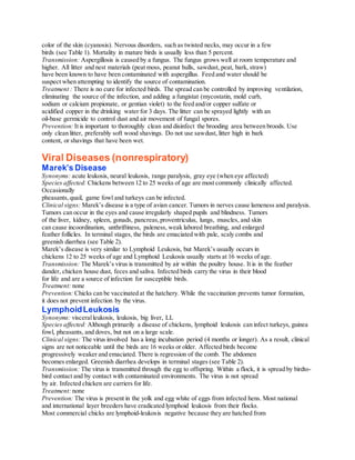 color of the skin (cyanosis). Nervous disorders, such as twisted necks, may occur in a few
birds (see Table 1). Mortality in mature birds is usually less than 5 percent.
Transmission: Aspergillosis is caused by a fungus. The fungus grows well at room temperature and
higher. All litter and nest materials (peat moss, peanut hulls, sawdust, peat, bark, straw)
have been known to have been contaminated with aspergillus. Feed and water should be
suspect when attempting to identify the source of contamination.
Treatment : There is no cure for infected birds. The spread can be controlled by improving ventilation,
eliminating the source of the infection, and adding a fungistat (mycostatin, mold curb,
sodium or calcium propionate, or gentian violet) to the feed and/or copper sulfate or
acidified copper in the drinking water for 3 days. The litter can be sprayed lightly with an
oil-base germicide to control dust and air movement of fungal spores.
Prevention: It is important to thoroughly clean and disinfect the brooding area between broods. Use
only clean litter, preferably soft wood shavings. Do not use sawdust, litter high in bark
content, or shavings that have been wet.
Viral Diseases (nonrespiratory)
Marek’s Disease
Synonyms: acute leukosis, neural leukosis, range paralysis, gray eye (when eye affected)
Species affected: Chickens between 12 to 25 weeks of age are most commonly clinically affected.
Occasionally
pheasants,quail, game fowl and turkeys can be infected.
Clinical signs: Marek’s disease is a type of avian cancer. Tumors in nerves cause lameness and paralysis.
Tumors can occur in the eyes and cause irregularly shaped pupils and blindness. Tumors
of the liver, kidney, spleen, gonads, pancreas,proventriculus, lungs, muscles, and skin
can cause incoordination, unthriftiness, paleness, weak labored breathing, and enlarged
feather follicles. In terminal stages, the birds are emaciated with pale, scaly combs and
greenish diarrhea (see Table 2).
Marek’s disease is very similar to Lymphoid Leukosis, but Marek’s usually occurs in
chickens 12 to 25 weeks of age and Lymphoid Leukosis usually starts at 16 weeks of age.
Transmission: The Marek’s virus is transmitted by air within the poultry house. It is in the feather
dander, chicken house dust, feces and saliva. Infected birds carry the virus in their blood
for life and are a source of infection for susceptible birds.
Treatment: none
Prevention: Chicks can be vaccinated at the hatchery. While the vaccination prevents tumor formation,
it does not prevent infection by the virus.
LymphoidLeukosis
Synonyms: visceralleukosis, leukosis, big liver, LL
Species affected: Although primarily a disease of chickens, lymphoid leukosis can infect turkeys, guinea
fowl, pheasants, and doves, but not on a large scale.
Clinical signs: The virus involved has a long incubation period (4 months or longer). As a result, clinical
signs are not noticeable until the birds are 16 weeks or older. Affected birds become
progressively weaker and emaciated. There is regression of the comb. The abdomen
becomes enlarged. Greenish diarrhea develops in terminal stages (see Table 2).
Transmission: The virus is transmitted through the egg to offspring. Within a flock, it is spread by birdto-
bird contact and by contact with contaminated environments. The virus is not spread
by air. Infected chicken are carriers for life.
Treatment: none
Prevention: The virus is present in the yolk and egg white of eggs from infected hens. Most national
and international layer breeders have eradicated lymphoid leukosis from their flocks.
Most commercial chicks are lymphoid-leukosis negative because they are hatched from
 