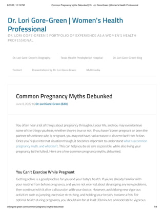 6/13/22, 12:19 PM Common Pregnancy Myths Debunked | Dr. Lori Gore-Green | Women's Health Professional
drlorigore-green.com/common-pregnancy-myths-debunked/ 1/4
Dr. Lori Gore-Green | Women's Health
Professional
DR. LORI GORE-GREEN'S PORTFOLIO OF EXPERIENCE AS A WOMEN'S HEALTH
PROFESSIONAL
Common Pregnancy Myths Debunked
June 8, 2022 by Dr. Lori Gore-Green (Edit)
You often hear a lot of things about pregnancy throughout your life, and you may even believe
some of the things you hear, whether they’re true or not. If you haven’t been pregnant or been the
partner of someone who is pregnant, you may not have had a reason to discern fact from fiction.
Once you’re put into that situation though, it becomes important to understand what’s a common
pregnancy myth, and what isn’t. This can help you be as safe as possible, while also living your
pregnancy to the fullest. Here are a few common pregnancy myths, debunked.
 
You Can’t Exercise While Pregnant
Getting active is a good practice for you and your baby’s health. If you’re already familiar with
your routine from before pregnancy, and you’re not worried about developing any new problems,
then continue with it after a discussion with your doctor. However, avoid doing new vigorous
activities such as jumping, excessive stretching, and holding your breath, to name a few. For
optimal health during pregnancy, you should aim for at least 30 minutes of moderate to vigorous
Dr. Lori Gore-Green’s Biography 
 Texas Health Presbyterian Hospital 
 Dr. Lori Gore-Green Blog 

Contact 
 Presentations by Dr. Lori Gore-Green 
 Multimedia
 
