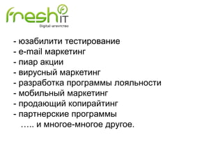 - юзабилити тестирование
- e-mail маркетинг
- пиар акции
- вирусный маркетинг
- разработка программы лояльности
- мобильный маркетинг
- продающий копирайтинг
- партнерские программы
….. и многое-многое другое.