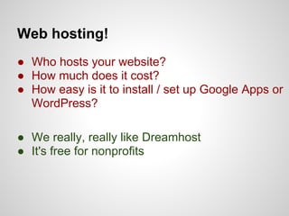 Web hosting!
● Who hosts your website?
● How much does it cost?
● How easy is it to install / set up Google Apps or
  WordPress?

● We really, really like Dreamhost
● It's free for nonprofits
 