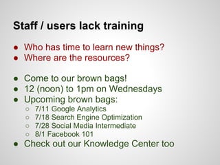 Staff / users lack training
● Who has time to learn new things?
● Where are the resources?

● Come to our brown bags!
● 12 (noon) to 1pm on Wednesdays
● Upcoming brown bags:
  ○   7/11 Google Analytics
  ○   7/18 Search Engine Optimization
  ○   7/28 Social Media Intermediate
  ○   8/1 Facebook 101
● Check out our Knowledge Center too
 