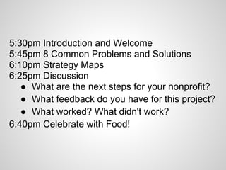5:30pm Introduction and Welcome
5:45pm 8 Common Problems and Solutions
6:10pm Strategy Maps
6:25pm Discussion
   ● What are the next steps for your nonprofit?
   ● What feedback do you have for this project?
   ● What worked? What didn't work?
6:40pm Celebrate with Food!
 
