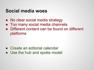 Social media woes
● No clear social media strategy
● Too many social media channels
● Different content can be found on different
  platforms


● Create an editorial calendar
● Use the hub and spoke model
 