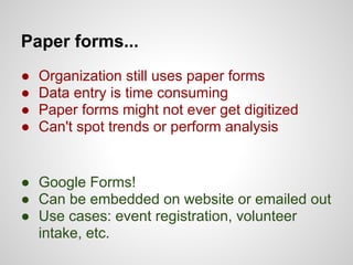 Paper forms...
●   Organization still uses paper forms
●   Data entry is time consuming
●   Paper forms might not ever get digitized
●   Can't spot trends or perform analysis


● Google Forms!
● Can be embedded on website or emailed out
● Use cases: event registration, volunteer
  intake, etc.
 