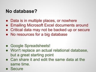 No database?
●   Data is in multiple places, or nowhere
●   Emailing Microsoft Excel documents around
●   Critical data may not be backed up or secure
●   No resources for a big database

● Google Spreadsheets!
● Won't replace an actual relational database,
  but a great starting point
● Can share it and edit the same data at the
  same time.
● Secure
 