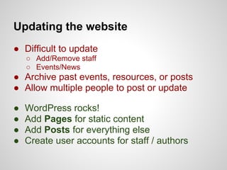 Updating the website
● Difficult to update
    ○ Add/Remove staff
    ○ Events/News
● Archive past events, resources, or posts
● Allow multiple people to post or update

●   WordPress rocks!
●   Add Pages for static content
●   Add Posts for everything else
●   Create user accounts for staff / authors
 