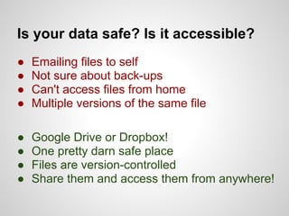 Is your data safe? Is it accessible?
●   Emailing files to self
●   Not sure about back-ups
●   Can't access files from home
●   Multiple versions of the same file

●   Google Drive or Dropbox!
●   One pretty darn safe place
●   Files are version-controlled
●   Share them and access them from anywhere!
 