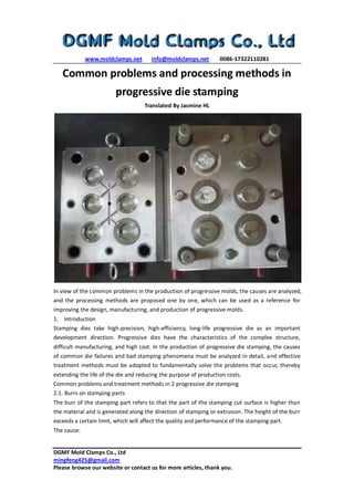 www.moldclamps.net info@moldclamps.net 0086-17322110281
DGMF Mold Clamps Co., Ltd
mingfeng425@gmail.com
Please browse our website or contact us for more articles, thank you.
Common problems and processing methods in
progressive die stamping
Translated By Jasmine HL
In view of the common problems in the production of progressive molds, the causes are analyzed,
and the processing methods are proposed one by one, which can be used as a reference for
improving the design, manufacturing, and production of progressive molds.
1. Introduction
Stamping dies take high-precision, high-efficiency, long-life progressive die as an important
development direction. Progressive dies have the characteristics of the complex structure,
difficult manufacturing, and high cost. In the production of progressive die stamping, the causes
of common die failures and bad stamping phenomena must be analyzed in detail, and effective
treatment methods must be adopted to fundamentally solve the problems that occur, thereby
extending the life of the die and reducing the purpose of production costs.
Common problems and treatment methods in 2 progressive die stamping
2.1. Burrs on stamping parts
The burr of the stamping part refers to that the part of the stamping cut surface is higher than
the material and is generated along the direction of stamping or extrusion. The height of the burr
exceeds a certain limit, which will affect the quality and performance of the stamping part.
The cause:
 