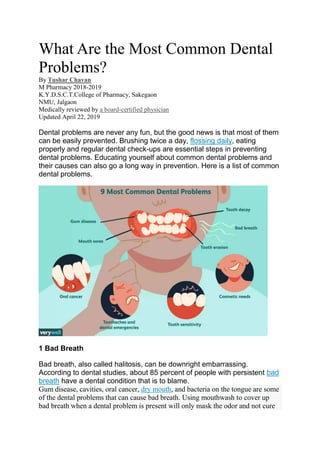 What Are the Most Common Dental
Problems?
By Tushar Chavan
M Pharmacy 2018-2019
K.Y.D.S.C.T.College of Pharmacy, Sakegaon
NMU, Jalgaon
Medically reviewed by a board-certified physician
Updated April 22, 2019
Dental problems are never any fun, but the good news is that most of them
can be easily prevented. Brushing twice a day, flossing daily, eating
properly and regular dental check-ups are essential steps in preventing
dental problems. Educating yourself about common dental problems and
their causes can also go a long way in prevention. Here is a list of common
dental problems.
1 Bad Breath
Bad breath, also called halitosis, can be downright embarrassing.
According to dental studies, about 85 percent of people with persistent bad
breath have a dental condition that is to blame.
Gum disease, cavities, oral cancer, dry mouth, and bacteria on the tongue are some
of the dental problems that can cause bad breath. Using mouthwash to cover up
bad breath when a dental problem is present will only mask the odor and not cure
 