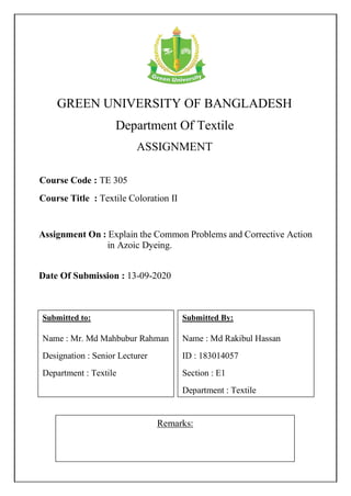 GREEN UNIVERSITY OF BANGLADESH
Department Of Textile
ASSIGNMENT
Remarks:
Course Code : TE 305
Course Title : Textile Coloration II
Submitted By:
Name : Md Rakibul Hassan
ID : 183014057
Section : E1
Department : Textile
Date Of Submission : 13-09-2020
Assignment On : Explain the Common Problems and Corrective Action
in Azoic Dyeing.
Submitted to:
Name : Mr. Md Mahbubur Rahman
Designation : Senior Lecturer
Department : Textile
 