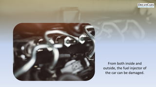 From both inside and
outside, the fuel injector of
the car can be damaged.
 