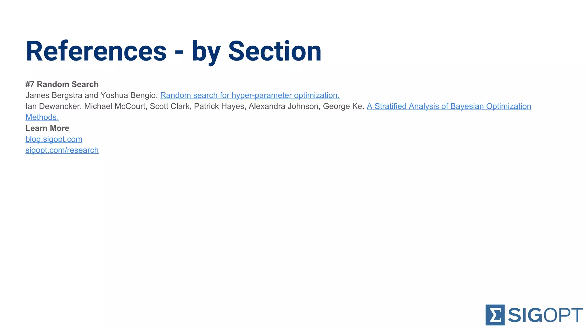References - by Section
#7 Random Search
James Bergstra and Yoshua Bengio. Random search for hyper-parameter optimization.
Ian Dewancker, Michael McCourt, Scott Clark, Patrick Hayes, Alexandra Johnson, George Ke. A Stratified Analysis of Bayesian Optimization
Methods.
Learn More
blog.sigopt.com
sigopt.com/research
 