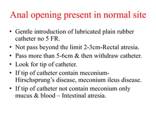 Anal opening present in normal site
• Gentle introduction of lubricated plain rubber
catheter no 5 FR.
• Not pass beyond the limit 2-3cm-Rectal atresia.
• Pass more than 5-6cm & then withdraw catheter.
• Look for tip of catheter.
• If tip of catheter contain meconium-
Hirschsprung’s disease, meconium ileus disease.
• If tip of catheter not contain meconium only
mucus & blood – Intestinal atresia.
 