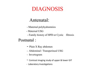 DIAGNOSIS
Antenatal:
- Maternal polyhydramnios
- Maternal USG
- Family history of HPD or Cystic fibrosis
Postnatal :
- Plain X Ray abdomen
- Abdominal / Transperineal USG
- Invertogram
- Contrast imaging study of upper & lower GIT
- Laboratory Investigations
 