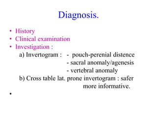 Diagnosis.
• History
• Clinical examination
• Investigation :
a) Invertogram : - pouch-perenial distence
- sacral anomaly/agenesis
- vertebral anomaly
b) Cross table lat. prone invertogram : safer
more informative.
•
 