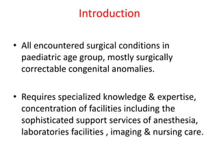Introduction
• All encountered surgical conditions in
paediatric age group, mostly surgically
correctable congenital anomalies.
• Requires specialized knowledge & expertise,
concentration of facilities including the
sophisticated support services of anesthesia,
laboratories facilities , imaging & nursing care.
 