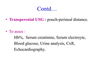 Contd…
• Transperenial USG : pouch-perineal distance.
• To asses :
Hb%, Serum creatinine, Serum electroyte,
Blood glucose, Urine analysis, CxR,
Echocardiography.
 