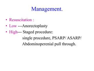 Management.
• Resuscitation :
• Low ---Anorectoplasty
• High--- Staged procedure:
single procedure, PSARP/ ASARP/
Abdominoperenial pull through.
 