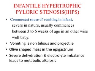 INFANTILE HYPERTROPHIC
PYLORIC STENOSIS(IHPS)
• Commonest cause of vomiting in infant,
severe in nature, usually commences
between 3 to 6 weeks of age in an other wise
well baby.
• Vomiting is non bilious and projectile
• Olive shaped mass in the epigastrium
• Severe dehydration & electrolyte imbalance
leads to metabolic alkalosis
 